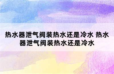 热水器泄气阀装热水还是冷水 热水器泄气阀装热水还是冷水